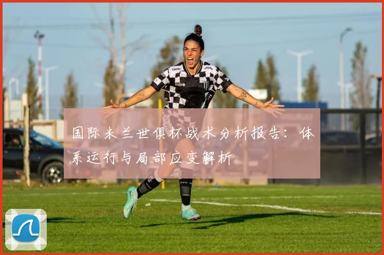 国际米兰世俱杯战术分析报告:体系运行与局部应变解析